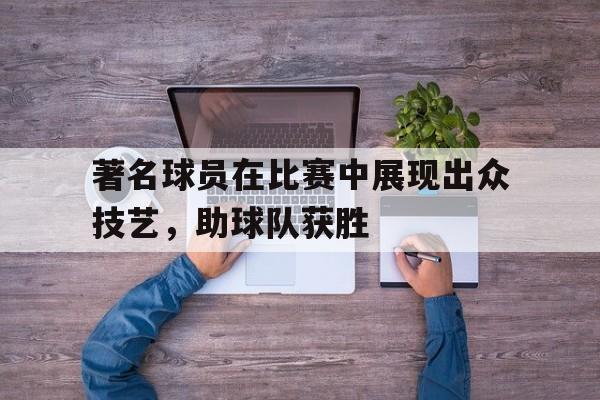 著名球员在比赛中展现出众技艺,助球队获胜的精神 著名球员在比赛中展现出众技艺,助球队获胜的精神